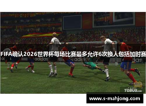 FIFA确认2026世界杯每场比赛最多允许6次换人包括加时赛