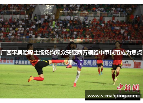 广西平果哈嘹主场场均观众突破两万领跑中甲球市成为焦点