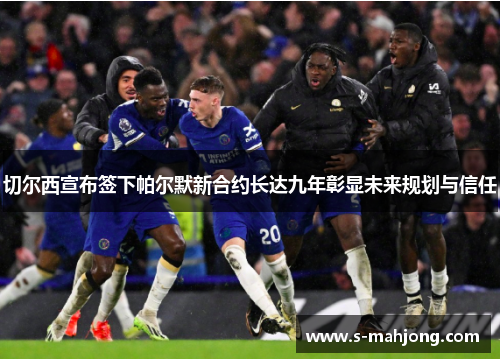 切尔西宣布签下帕尔默新合约长达九年彰显未来规划与信任