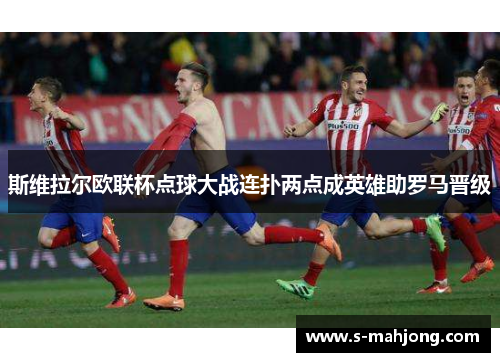 斯维拉尔欧联杯点球大战连扑两点成英雄助罗马晋级