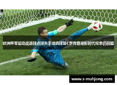 欧洲杯零运动战进球点球失手泪洒球场C罗传奇背影时代叹息仍回望