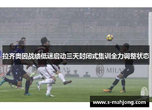 拉齐奥因战绩低迷启动三天封闭式集训全力调整状态